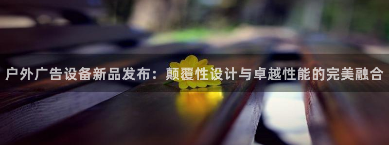 杏宇平台怎么样：户外广告设备新品发布：颠覆性设计与卓越性能的完美融合
