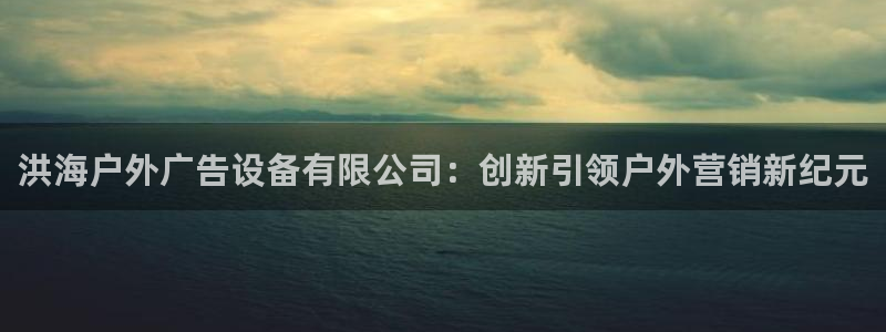 杏宇平台总代理电话：洪海户外广告设备有限公司：创新引领户外营销新纪元